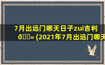 7月出远门哪天日子zui
吉利 🌻 (2021年7月出远门哪天日子zui
吉利)
